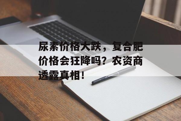 尿素价格大跌，复合肥价格会狂降吗？农资商透露真相！