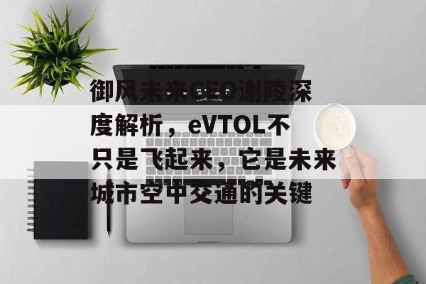 御风未来CEO谢陵深度解析，eVTOL不只是飞起来，它是未来城市空中交通的关键