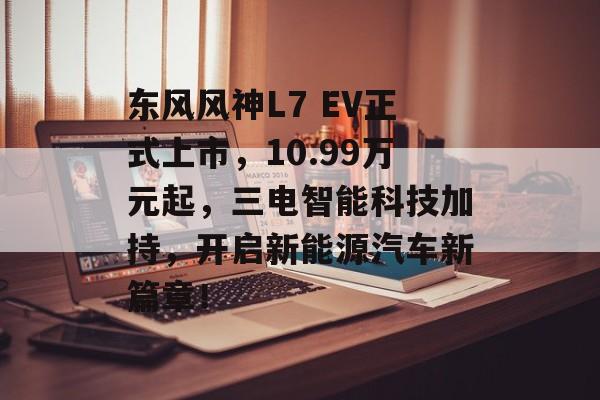 东风风神L7 EV正式上市，10.99万元起，三电智能科技加持，开启新能源汽车新篇章！