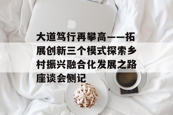 大道笃行再攀高——拓展创新三个模式探索乡村振兴融合化发展之路座谈会侧记