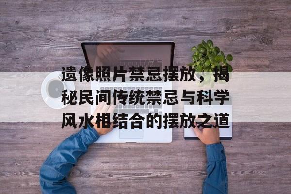 遗像照片禁忌摆放，揭秘民间传统禁忌与科学风水相结合的摆放之道