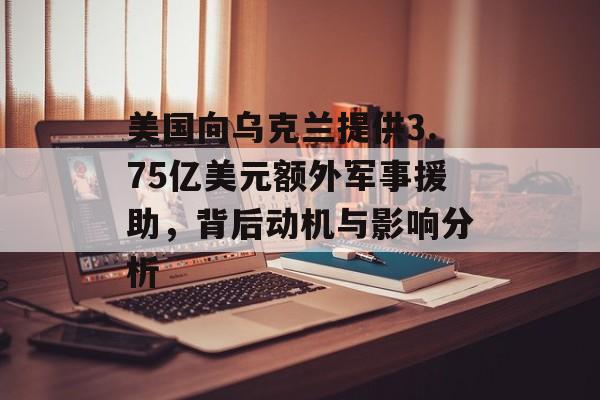 美国向乌克兰提供3.75亿美元额外军事援助，背后动机与影响分析