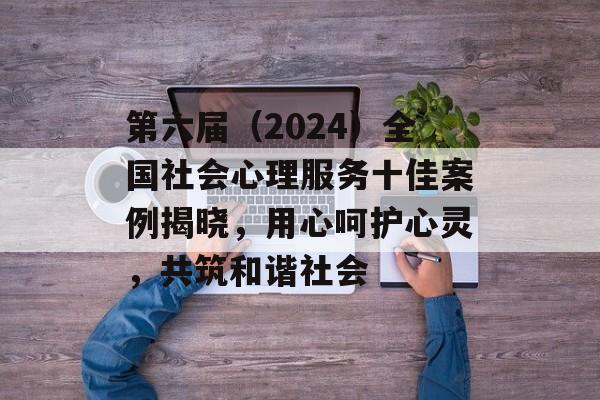 第六届（2024）全国社会心理服务十佳案例揭晓，用心呵护心灵，共筑和谐社会