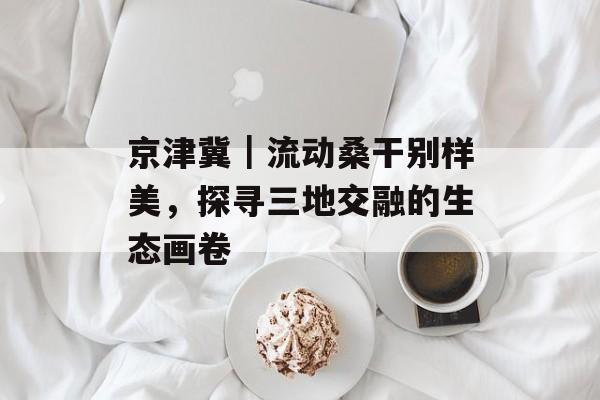 京津冀｜流动桑干别样美，探寻三地交融的生态画卷