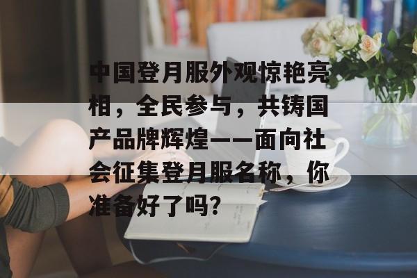 中国登月服外观惊艳亮相，全民参与，共铸国产品牌辉煌——面向社会征集登月服名称，你准备好了吗？