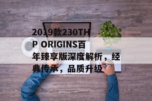 2019款230THP ORIGINS百年臻享版深度解析，经典传承，品质升级