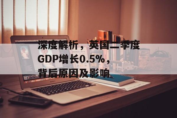 深度解析，英国二季度GDP增长0.5%，背后原因及影响