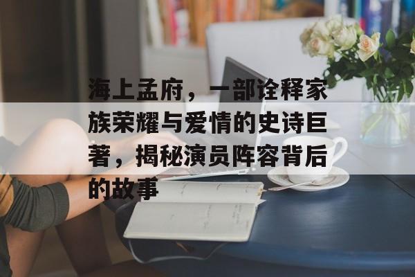 海上孟府，一部诠释家族荣耀与爱情的史诗巨著，揭秘演员阵容背后的故事