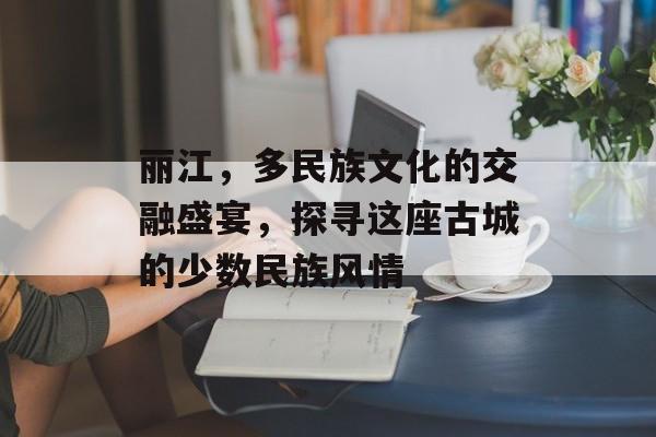 丽江，多民族文化的交融盛宴，探寻这座古城的少数民族风情