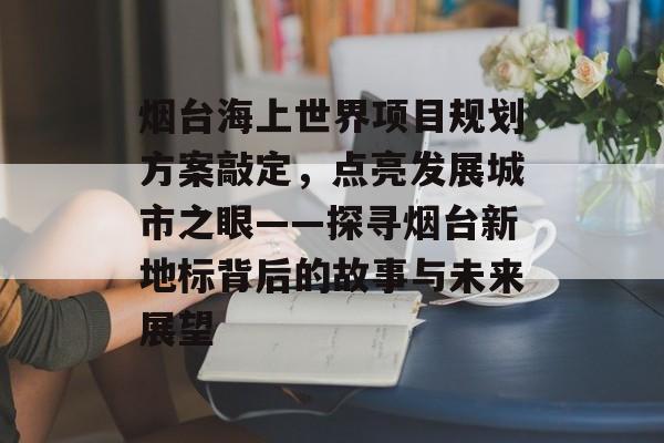 烟台海上世界项目规划方案敲定，点亮发展城市之眼——探寻烟台新地标背后的故事与未来展望