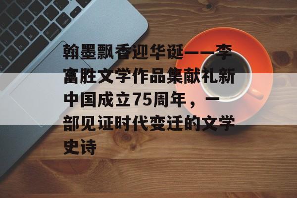 翰墨飘香迎华诞——李富胜文学作品集献礼新中国成立75周年，一部见证时代变迁的文学史诗