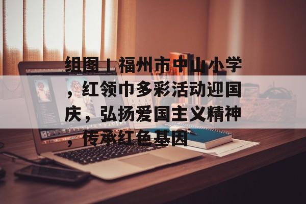 组图丨福州市中山小学，红领巾多彩活动迎国庆，弘扬爱国主义精神，传承红色基因