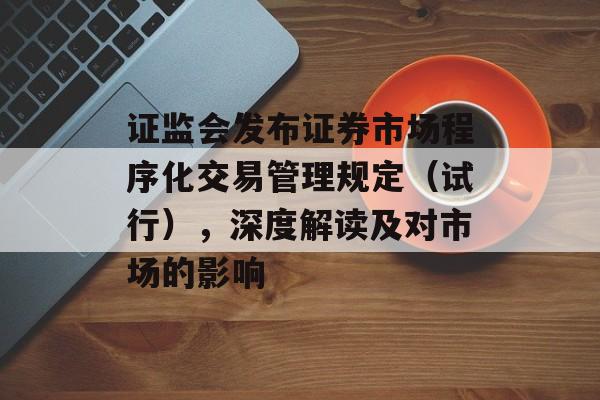 证监会发布证券市场程序化交易管理规定（试行），深度解读及对市场的影响