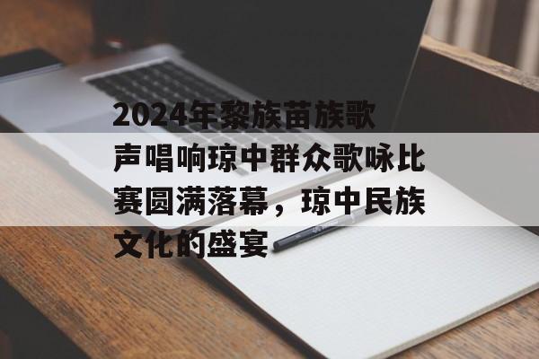 2024年黎族苗族歌声唱响琼中群众歌咏比赛圆满落幕，琼中民族文化的盛宴