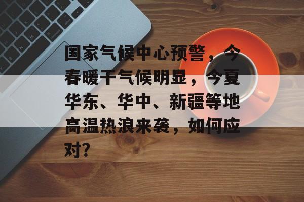 国家气候中心预警，今春暖干气候明显，今夏华东、华中、新疆等地高温热浪来袭，如何应对？