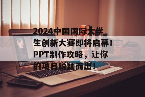 2024中国国际大学生创新大赛即将启幕！PPT制作攻略，让你的项目脱颖而出！