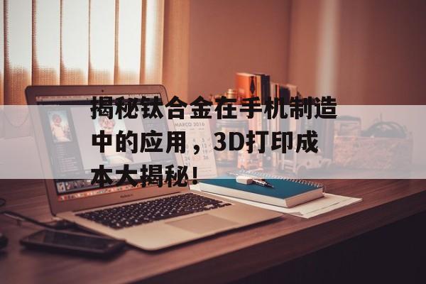 揭秘钛合金在手机制造中的应用，3D打印成本大揭秘！