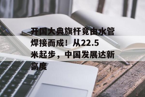 开国大典旗杆竟由水管焊接而成！从22.5米起步，中国发展达新高度