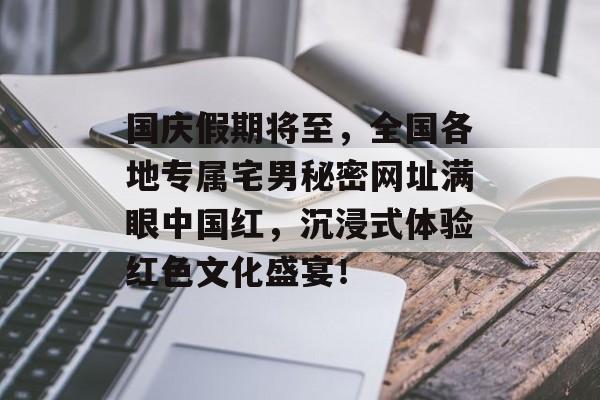 国庆假期将至，全国各地专属宅男秘密网址满眼中国红，沉浸式体验红色文化盛宴！