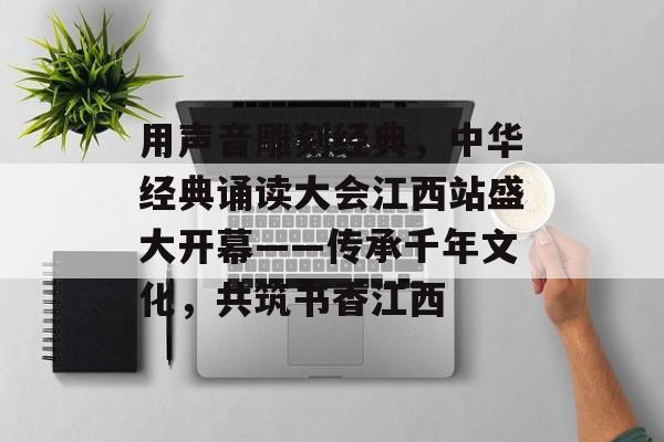 用声音雕刻经典，中华经典诵读大会江西站盛大开幕——传承千年文化，共筑书香江西