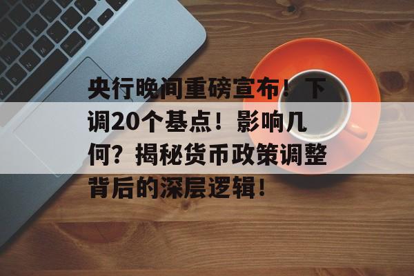 央行晚间重磅宣布！下调20个基点！影响几何？揭秘货币政策调整背后的深层逻辑！