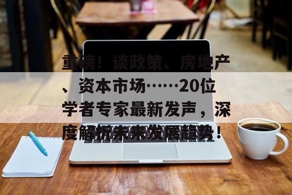 重磅！谈政策、房地产、资本市场……20位学者专家最新发声，深度解析未来发展趋势！