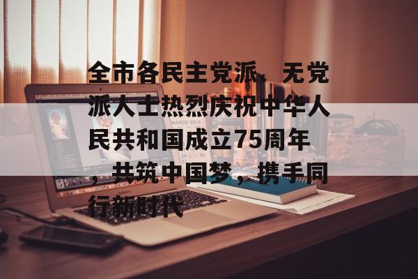 全市各民主党派、无党派人士热烈庆祝中华人民共和国成立75周年，共筑中国梦，携手同行新时代