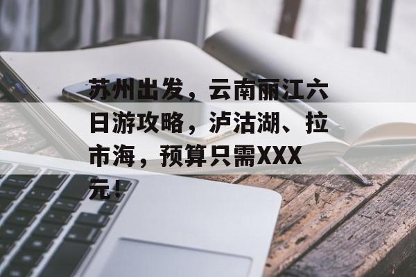 苏州出发，云南丽江六日游攻略，泸沽湖、拉市海，预算只需XXX元！