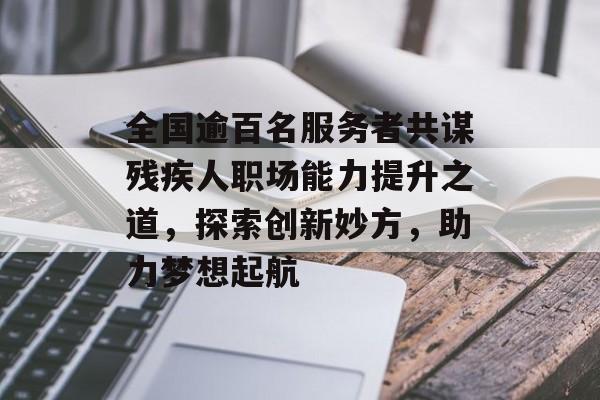 全国逾百名服务者共谋残疾人职场能力提升之道，探索创新妙方，助力梦想起航