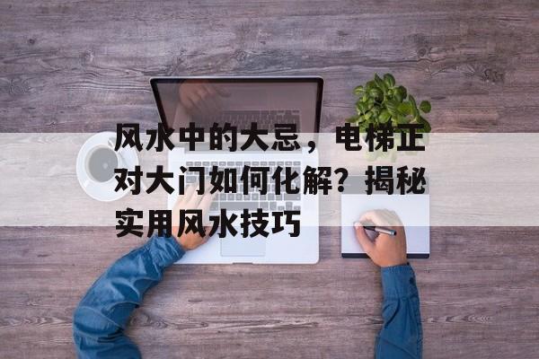 风水中的大忌，电梯正对大门如何化解？揭秘实用风水技巧