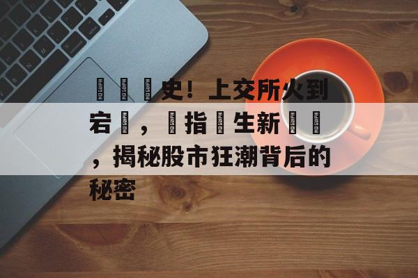 見證歷史！上交所火到宕機，創指誕生新紀錄，揭秘股市狂潮背后的秘密