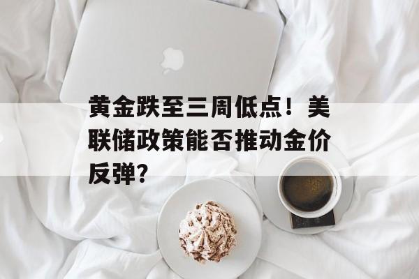 黄金跌至三周低点！美联储政策能否推动金价反弹？