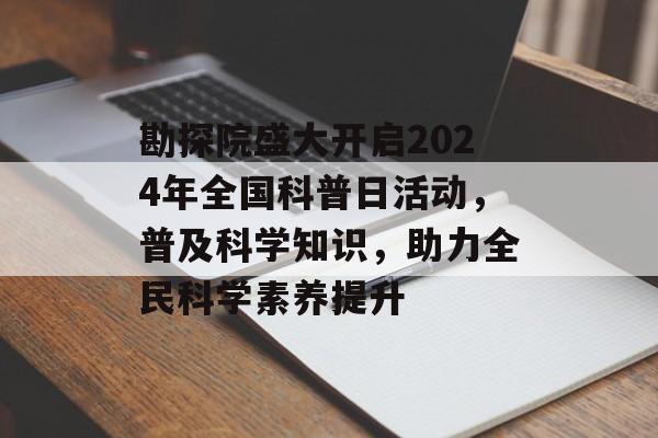 勘探院盛大开启2024年全国科普日活动，普及科学知识，助力全民科学素养提升