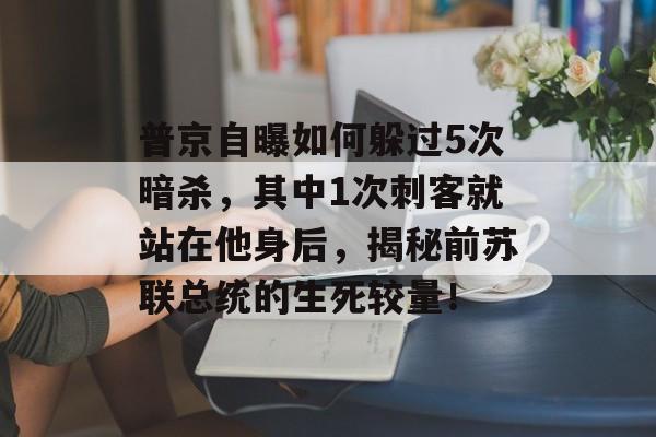 普京自曝如何躲过5次暗杀，其中1次刺客就站在他身后，揭秘前苏联总统的生死较量！