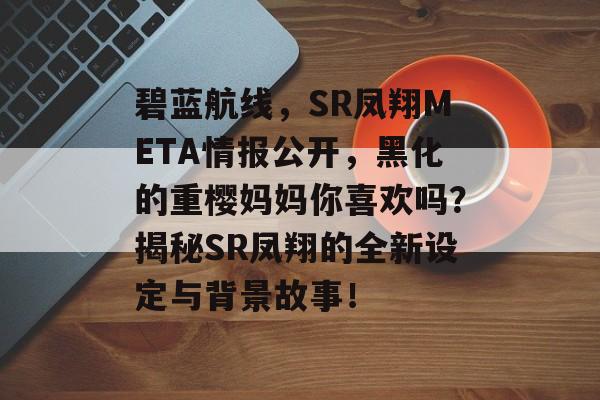 碧蓝航线，SR凤翔META情报公开，黑化的重樱妈妈你喜欢吗？揭秘SR凤翔的全新设定与背景故事！