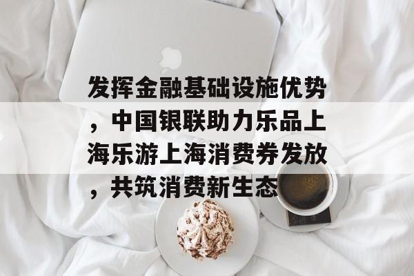 发挥金融基础设施优势，中国银联助力乐品上海乐游上海消费券发放，共筑消费新生态