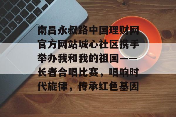 南昌永叔路中国理财网官方网站城心社区携手举办我和我的祖国——长者合唱比赛，唱响时代旋律，传承红色基因