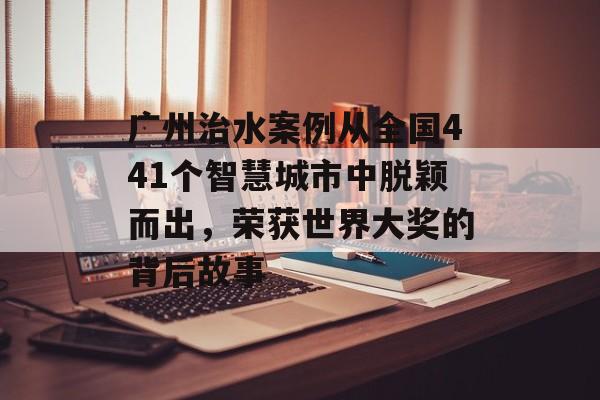 广州治水案例从全国441个智慧城市中脱颖而出，荣获世界大奖的背后故事