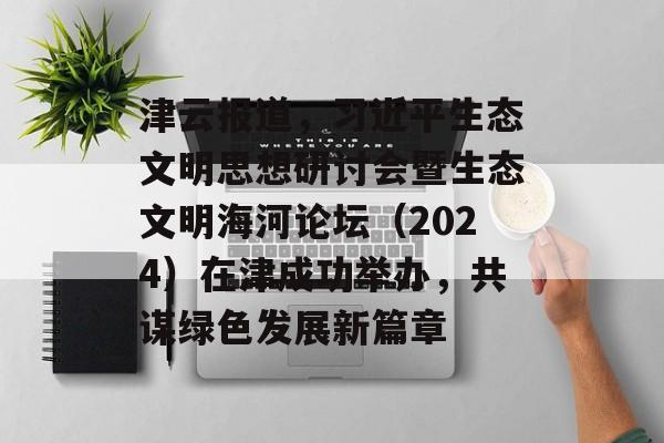 津云报道，习近平生态文明思想研讨会暨生态文明海河论坛（2024）在津成功举办，共谋绿色发展新篇章