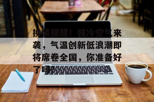 换装提醒！强冷空气来袭，气温创新低浪潮即将席卷全国，你准备好了吗？