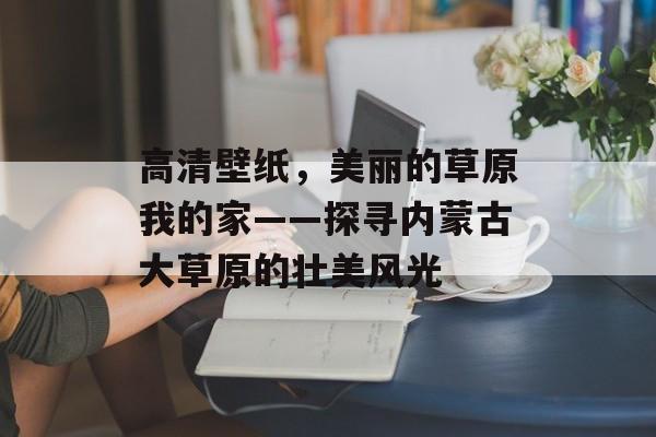 高清壁纸，美丽的草原我的家——探寻内蒙古大草原的壮美风光