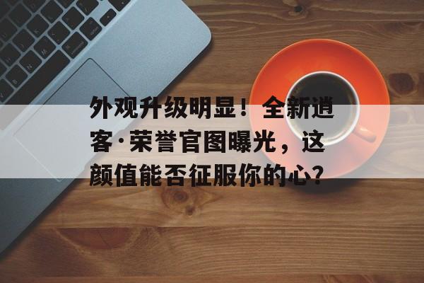 外观升级明显！全新逍客·荣誉官图曝光，这颜值能否征服你的心？