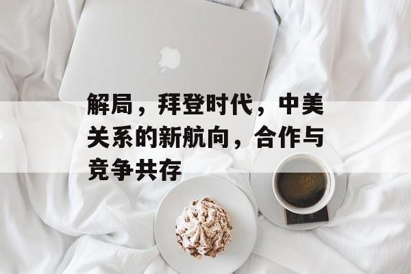 解局，拜登时代，中美关系的新航向，合作与竞争共存