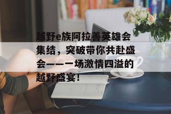 越野e族阿拉善英雄会集结，突破带你共赴盛会——一场激情四溢的越野盛宴！