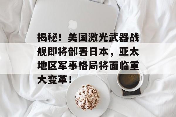 揭秘！美国激光武器战舰即将部署日本，亚太地区军事格局将面临重大变革！