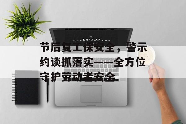 节后复工保安全，警示约谈抓落实——全方位守护劳动者安全