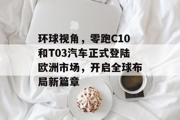 环球视角，零跑C10和T03汽车正式登陆欧洲市场，开启全球布局新篇章