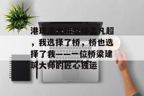 港珠澳大桥总师孟凡超，我选择了桥，桥也选择了我——一位桥梁建筑大师的匠心独运