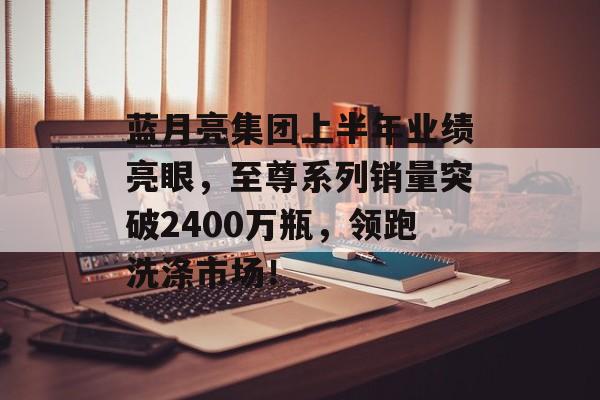 蓝月亮集团上半年业绩亮眼，至尊系列销量突破2400万瓶，领跑洗涤市场！