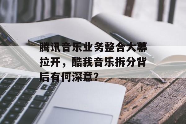 腾讯音乐业务整合大幕拉开，酷我音乐拆分背后有何深意？